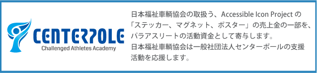 日本福祉車輌教会の取扱う、Accenssible Icon Projectの「ステッカー、マグネット、ポスター」の売り上げの一部を、パラアスリートの活動資金として寄与します。日本福祉車輌教会は一般社団法人センターポールの支援活動を応援します。